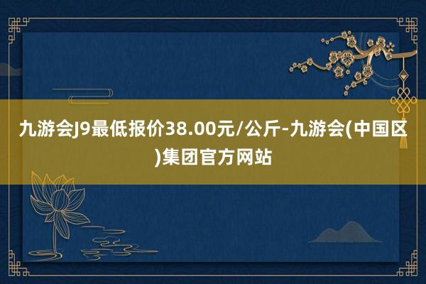 九游会J9最低报价38.00元/公斤-九游会(中国区)集团官方网站