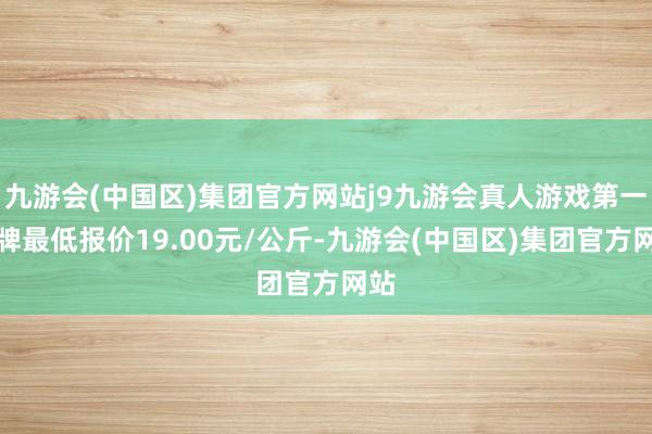 九游会(中国区)集团官方网站j9九游会真人游戏第一品牌最低报价19.00元/公斤-九游会(中国区)集团官方网站