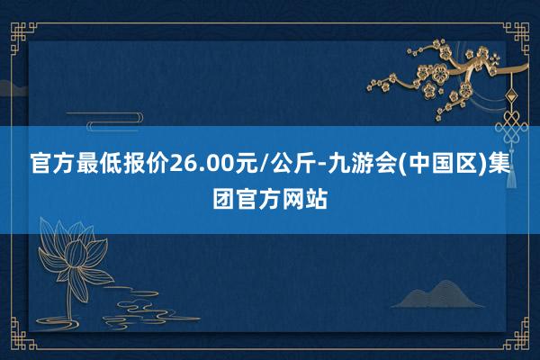 官方最低报价26.00元/公斤-九游会(中国区)集团官方网站