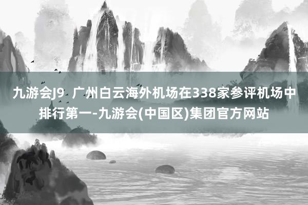 九游会J9  广州白云海外机场在338家参评机场中排行第一-九游会(中国区)集团官方网站