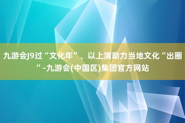 九游会J9过“文化年”、以上演助力当地文化“出圈”-九游会(中国区)集团官方网站