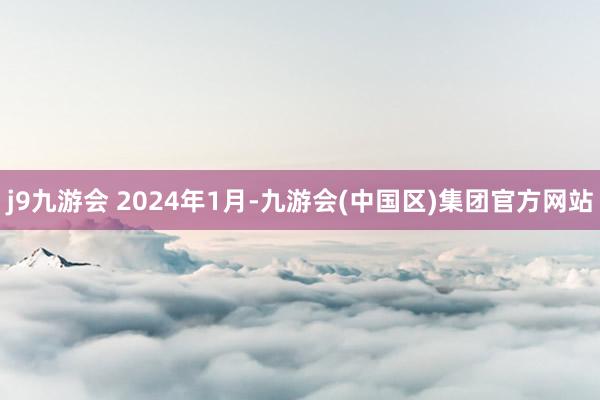 j9九游会 　　2024年1月-九游会(中国区)集团官方网站