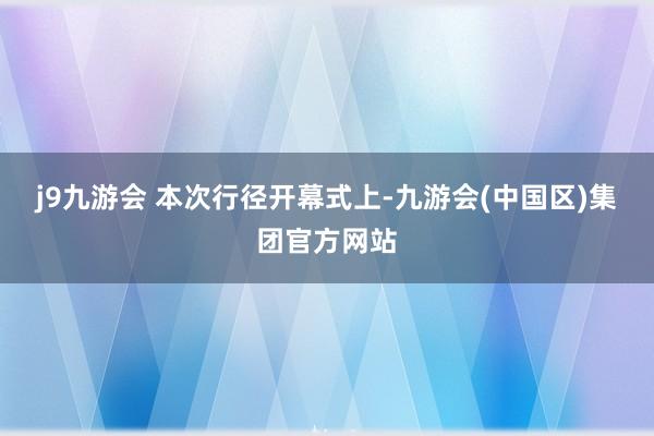 j9九游会 　　本次行径开幕式上-九游会(中国区)集团官方网站