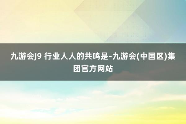 九游会J9 　　行业人人的共鸣是-九游会(中国区)集团官方网站