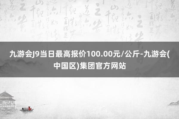 九游会J9当日最高报价100.00元/公斤-九游会(中国区)集团官方网站