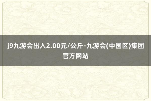 j9九游会出入2.00元/公斤-九游会(中国区)集团官方网站