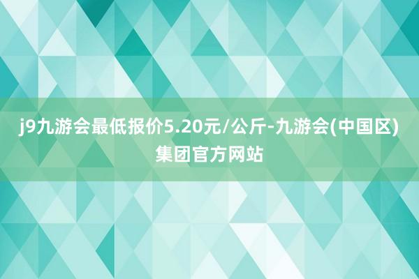 j9九游会最低报价5.20元/公斤-九游会(中国区)集团官方网站