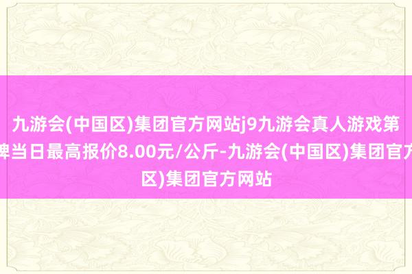 九游会(中国区)集团官方网站j9九游会真人游戏第一品牌当日最高报价8.00元/公斤-九游会(中国区)集团官方网站