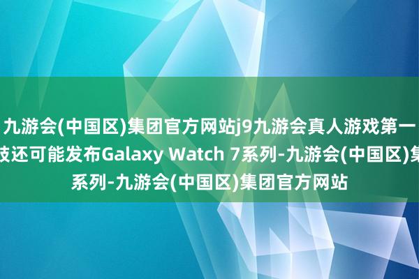 九游会(中国区)集团官方网站j9九游会真人游戏第一品牌这次四肢还可能发布Galaxy Watch 7系列-九游会(中国区)集团官方网站