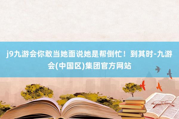 j9九游会你敢当她面说她是帮倒忙！到其时-九游会(中国区)集团官方网站