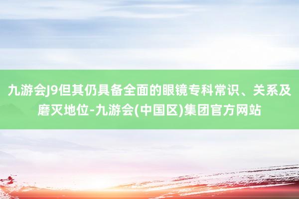 九游会J9但其仍具备全面的眼镜专科常识、关系及磨灭地位-九游会(中国区)集团官方网站