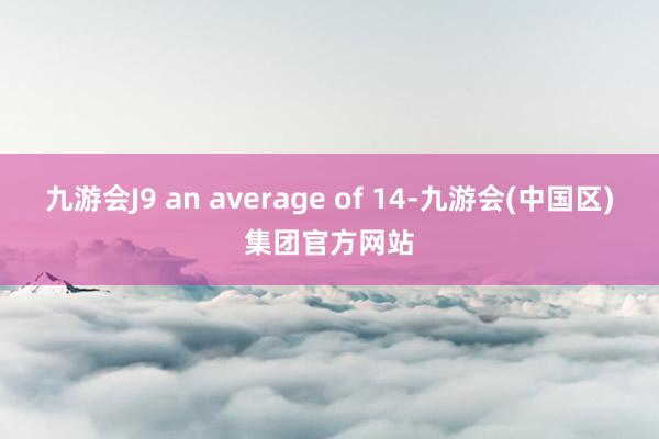 九游会J9 an average of 14-九游会(中国区)集团官方网站