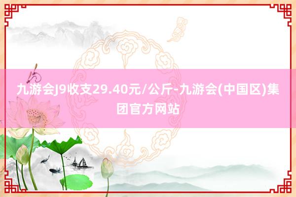 九游会J9收支29.40元/公斤-九游会(中国区)集团官方网站