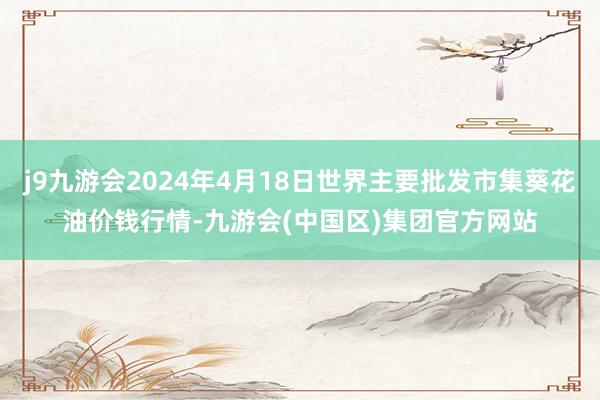 j9九游会2024年4月18日世界主要批发市集葵花油价钱行情-九游会(中国区)集团官方网站