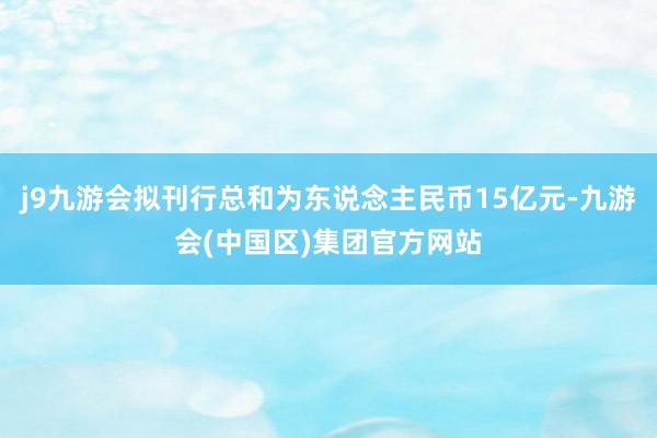 j9九游会拟刊行总和为东说念主民币15亿元-九游会(中国区)集团官方网站