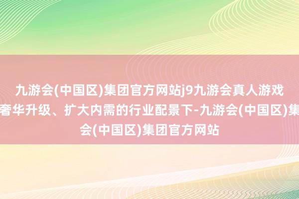 九游会(中国区)集团官方网站j9九游会真人游戏第一品牌在奢华升级、扩大内需的行业配景下-九游会(中国区)集团官方网站