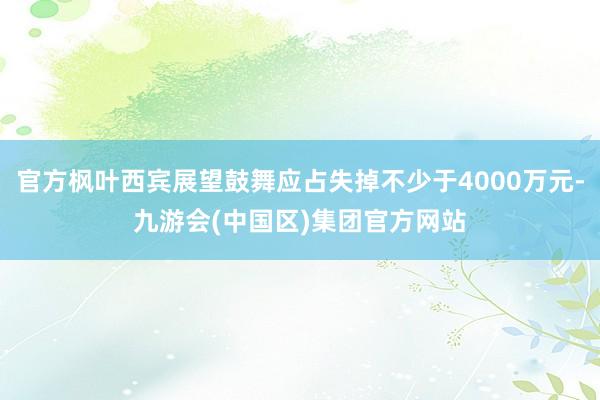 官方枫叶西宾展望鼓舞应占失掉不少于4000万元-九游会(中国区)集团官方网站