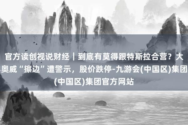 官方读创视说财经｜到底有莫得跟特斯拉合营？大牛股万丰奥威“擦边”遭警示，股价跌停-九游会(中国区)集团官方网站