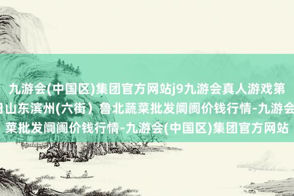 九游会(中国区)集团官方网站j9九游会真人游戏第一品牌2024年4月25日山东滨州(六街）鲁北蔬菜批发阛阓价钱行情-九游会(中国区)集团官方网站