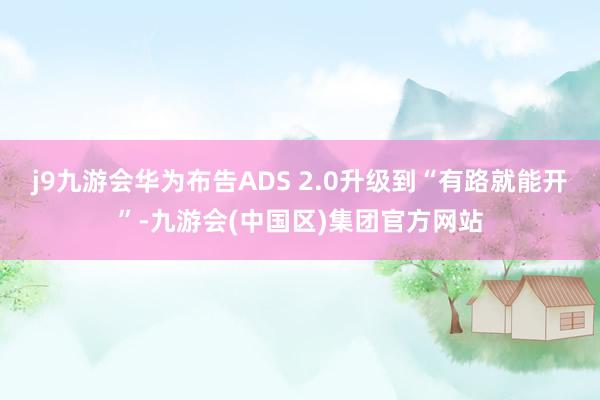 j9九游会华为布告ADS 2.0升级到“有路就能开”-九游会(中国区)集团官方网站