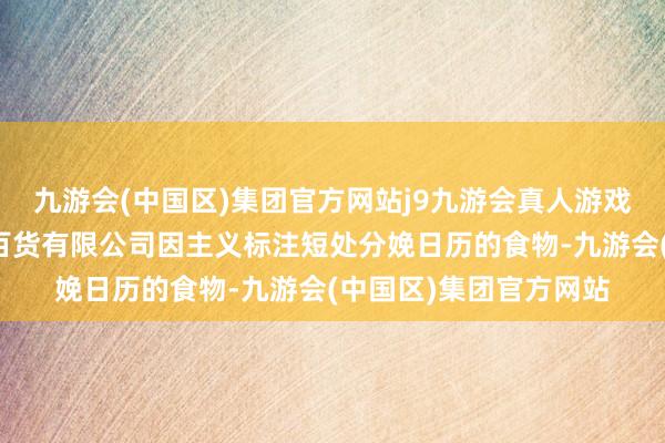 九游会(中国区)集团官方网站j9九游会真人游戏第一品牌沃尔玛华东百货有限公司因主义标注短处分娩日历的食物-九游会(中国区)集团官方网站