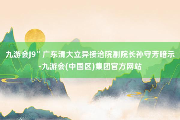 九游会J9”广东清大立异接洽院副院长孙守芳暗示-九游会(中国区)集团官方网站