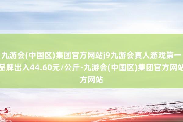 九游会(中国区)集团官方网站j9九游会真人游戏第一品牌出入44.60元/公斤-九游会(中国区)集团官方网站