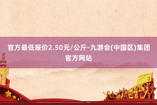 官方最低报价2.50元/公斤-九游会(中国区)集团官方网站