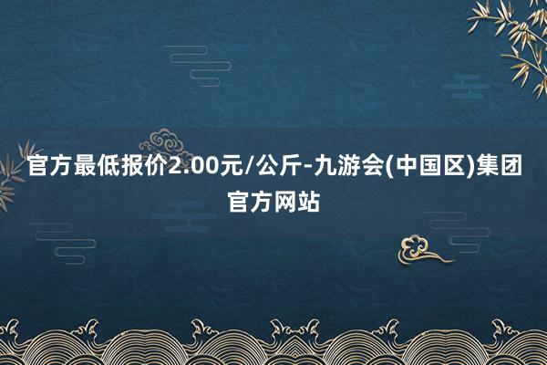 官方最低报价2.00元/公斤-九游会(中国区)集团官方网站