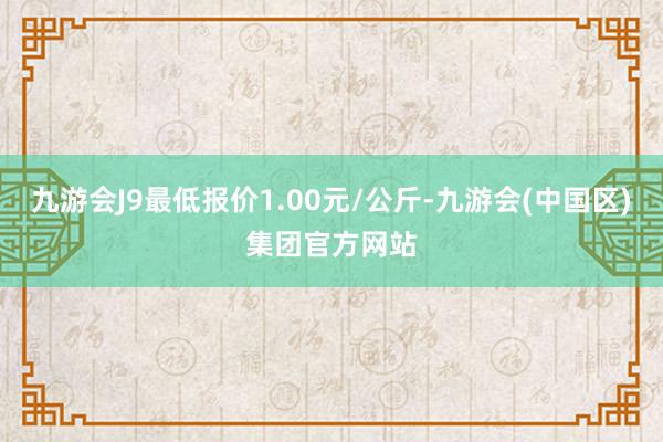 九游会J9最低报价1.00元/公斤-九游会(中国区)集团官方网站