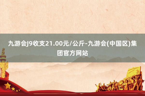 九游会J9收支21.00元/公斤-九游会(中国区)集团官方网站