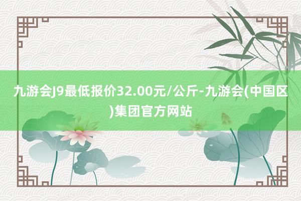 九游会J9最低报价32.00元/公斤-九游会(中国区)集团官方网站