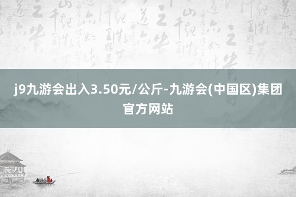 j9九游会出入3.50元/公斤-九游会(中国区)集团官方网站