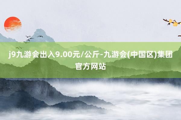 j9九游会出入9.00元/公斤-九游会(中国区)集团官方网站