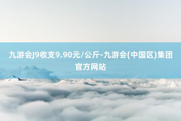 九游会J9收支9.90元/公斤-九游会(中国区)集团官方网站