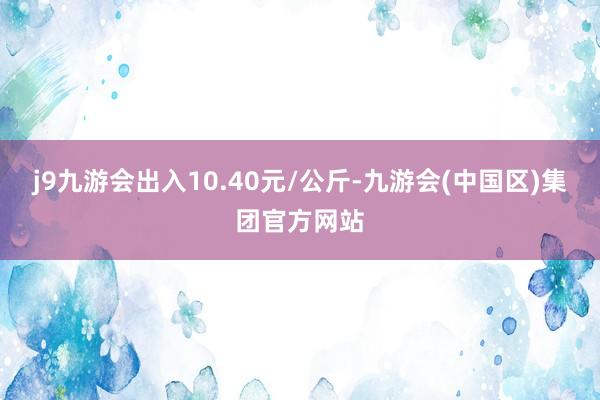 j9九游会出入10.40元/公斤-九游会(中国区)集团官方网站