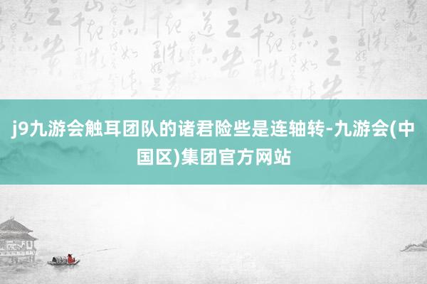 j9九游会触耳团队的诸君险些是连轴转-九游会(中国区)集团官方网站