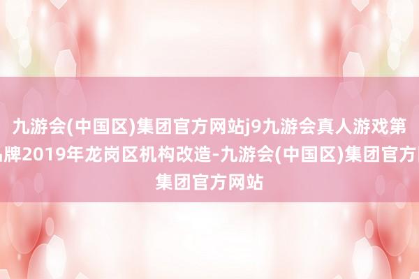 九游会(中国区)集团官方网站j9九游会真人游戏第一品牌2019年龙岗区机构改造-九游会(中国区)集团官方网站