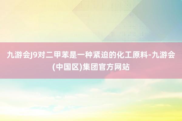 九游会J9对二甲苯是一种紧迫的化工原料-九游会(中国区)集团官方网站