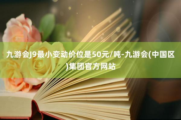 九游会J9最小变动价位是50元/吨-九游会(中国区)集团官方网站