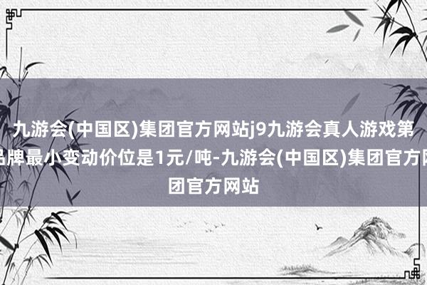 九游会(中国区)集团官方网站j9九游会真人游戏第一品牌最小变动价位是1元/吨-九游会(中国区)集团官方网站