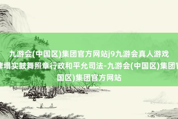 九游会(中国区)集团官方网站j9九游会真人游戏第一品牌塌实鼓舞照章行政和平允司法-九游会(中国区)集团官方网站