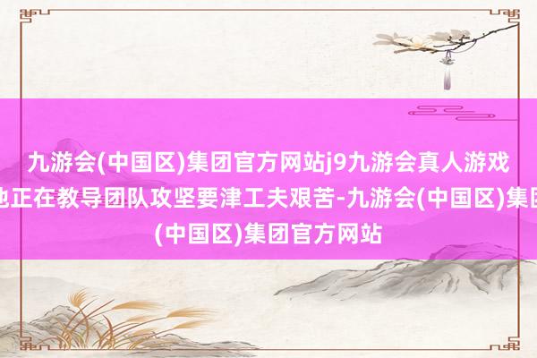 九游会(中国区)集团官方网站j9九游会真人游戏第一品牌他正在教导团队攻坚要津工夫艰苦-九游会(中国区)集团官方网站