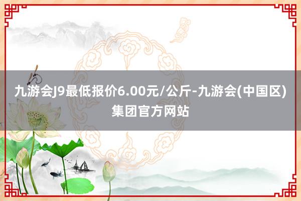 九游会J9最低报价6.00元/公斤-九游会(中国区)集团官方网站