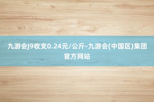 九游会J9收支0.24元/公斤-九游会(中国区)集团官方网站