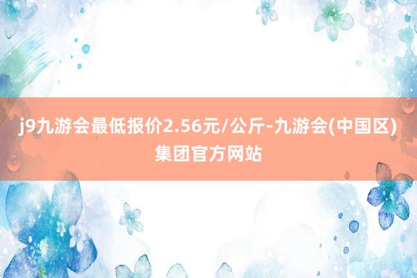 j9九游会最低报价2.56元/公斤-九游会(中国区)集团官方网站