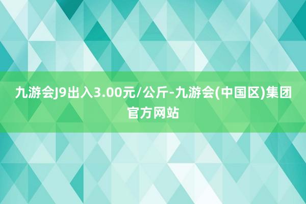 九游会J9出入3.00元/公斤-九游会(中国区)集团官方网站