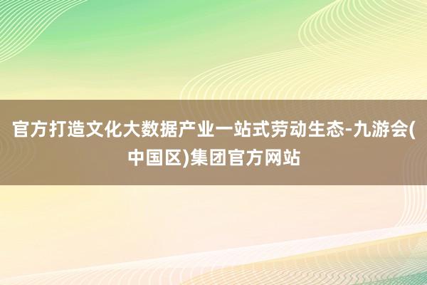 官方打造文化大数据产业一站式劳动生态-九游会(中国区)集团官方网站