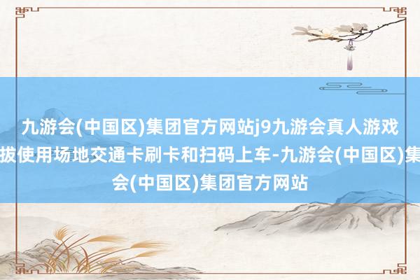 九游会(中国区)集团官方网站j9九游会真人游戏第一品牌提拔使用场地交通卡刷卡和扫码上车-九游会(中国区)集团官方网站