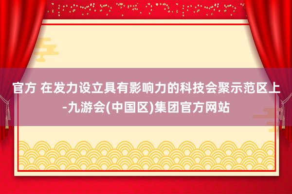 官方 　　在发力设立具有影响力的科技会聚示范区上-九游会(中国区)集团官方网站